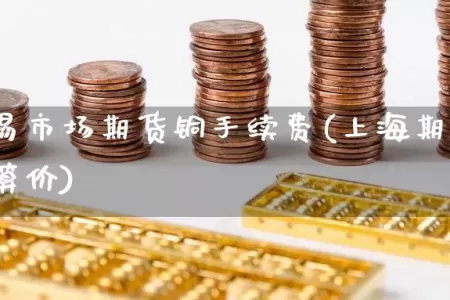 上海交易市场期货铜手续费(上海期货交易所铜结算价)
