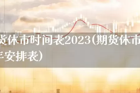春节期货休市时间表2023(期货休市时间2023全年安排表)