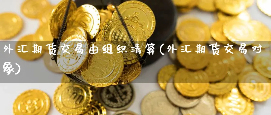 外汇期货交易由组织清算(外汇期货交易对象) (https://www.haizilaw.com/) 黄金期货直播间 第1张