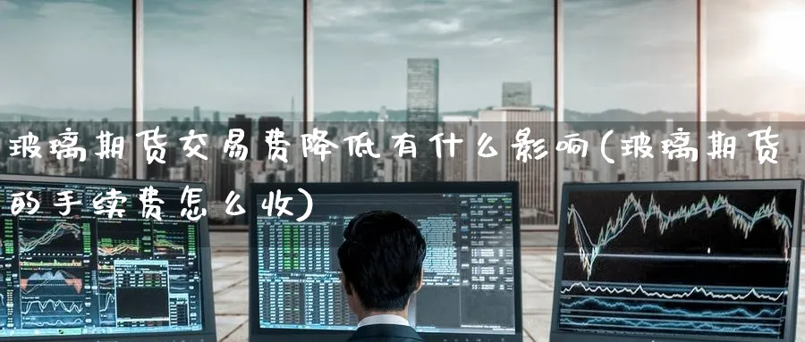 玻璃期货交易费降低有什么影响(玻璃期货的手续费怎么收) (https://www.haizilaw.com/) 期货百科 第1张