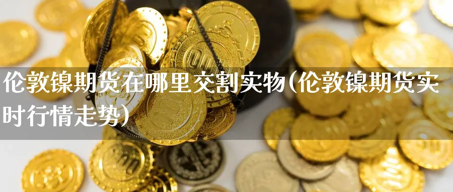 伦敦镍期货在哪里交割实物(伦敦镍期货实时行情走势) 化工期货 第1张-金融直播室 伦敦镍期货在哪里交割实物(伦敦镍期货实时行情走势) (https://www.haizilaw.com/) 化工期货 第1张