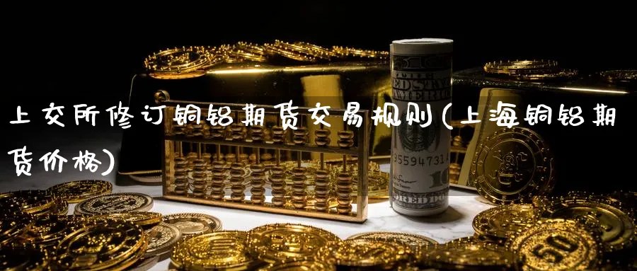 上交所修订铜铝期货交易规则(上海铜铝期货价格)