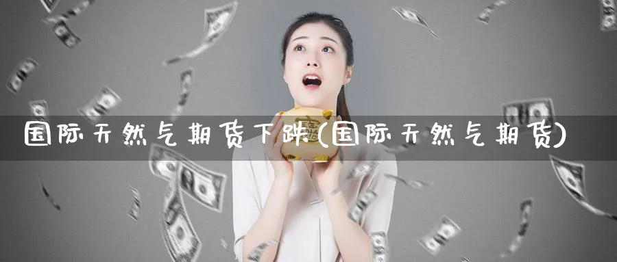 国际天然气期货下跌(国际天然气期货) (https://www.haizilaw.com/) 黄金期货直播间 第1张