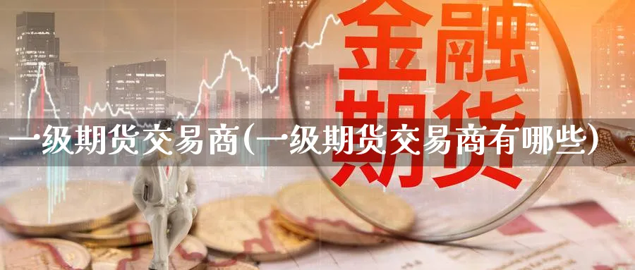 一级期货交易商(一级期货交易商有哪些) 原油期货直播间 第1张-金融直播室 一级期货交易商(一级期货交易商有哪些) (https://www.haizilaw.com/) 原油期货直播间 第1张