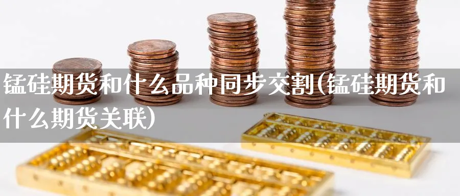 锰硅期货和什么品种同步交割(锰硅期货和什么期货关联) (https://www.haizilaw.com/) 化工期货 第1张