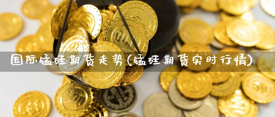 国际锰硅期货走势(锰硅期货实时行情) (https://www.haizilaw.com/) 化工期货 第1张