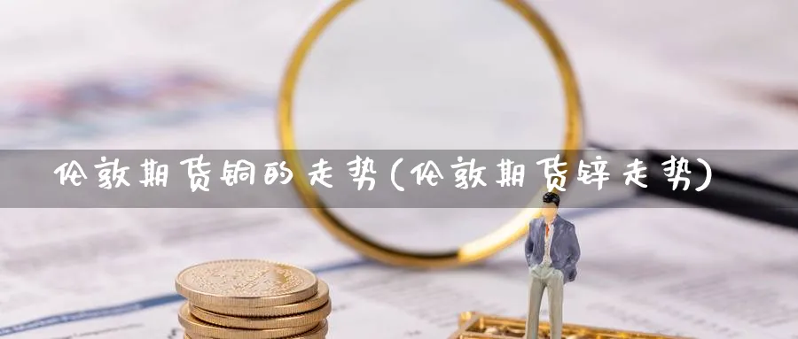 伦敦期货铜的走势(伦敦期货锌走势) 黄金期货直播间 第1张-金融直播室 伦敦期货铜的走势(伦敦期货锌走势) (https://www.haizilaw.com/) 黄金期货直播间 第1张